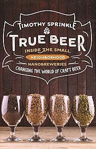 True Beer: Inside the Small, Neighborhood Nanobreweries Changing the World of Craft Beer by Timothy Sprinkle