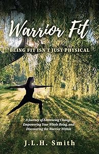 Warrior Fit Being Fit Isn't Just Physical: A Journey of Embracing Change, Empowering Your Whole Being, and Discovering the Warrior Within by J.L.H. Smith