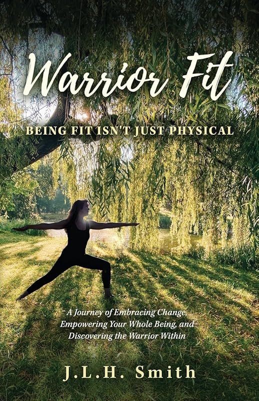 Warrior Fit Being Fit Isn't Just Physical: A Journey of Embracing Change, Empowering Your Whole Being, and Discovering the Warrior Within by J.L.H. Smith