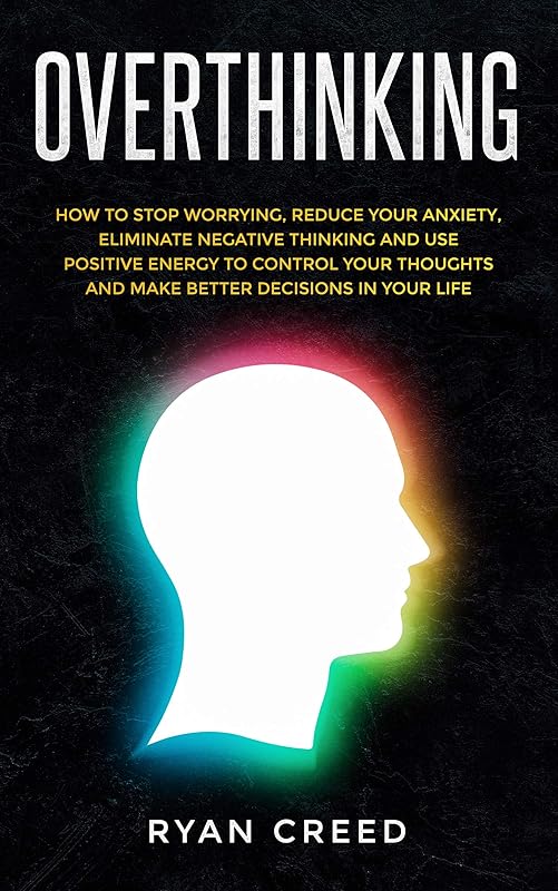 Overthinking: How to Stop Worrying, Reduce Your Anxiety, Eliminate Negative Thinking and Use Positive Energy To Control Your Thoughts and Make Better Decisions in Your Life by Ryan Creed