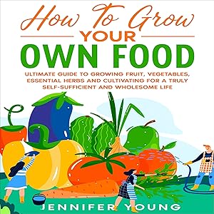 How to Grow Your Own Food: Ultimate Guide to Growing Fruit, Vegetables, Essential Herbs and Cultivating for a Truly Self-Sufficient and Wholesome Life
