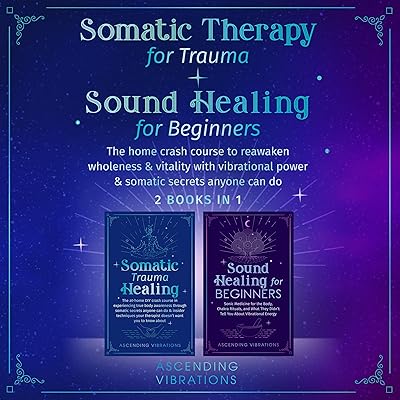 Somatic Therapy for Trauma & Sound Healing for Beginners (2 Books in 1): The Home Crash Course to Reawaken Wholeness & Vitality with Vibrational Power & Somatic Secrets Anyone Can Do