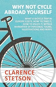 Why Not Cycle Abroad Yourself - What a Bicycle Trip in Europe Costs. How to Take it, How to Enjoy it, with a Narrative of Personal Tours, Illustrations and Maps by Clarence Stetson