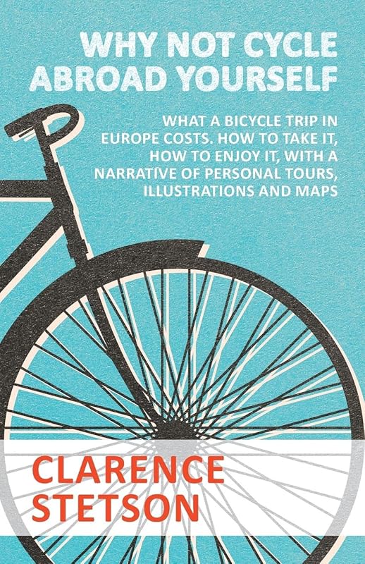 Why Not Cycle Abroad Yourself - What a Bicycle Trip in Europe Costs. How to Take it, How to Enjoy it, with a Narrative of Personal Tours, Illustrations and Maps by Clarence Stetson