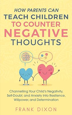 How Parents Can Teach Children To Counter Negative Thoughts: Channelling Your Child's Negativity, Self-Doubt and Anxiety Into Resilience, Willpower and ... Books For Becoming Good Parents Book 2)