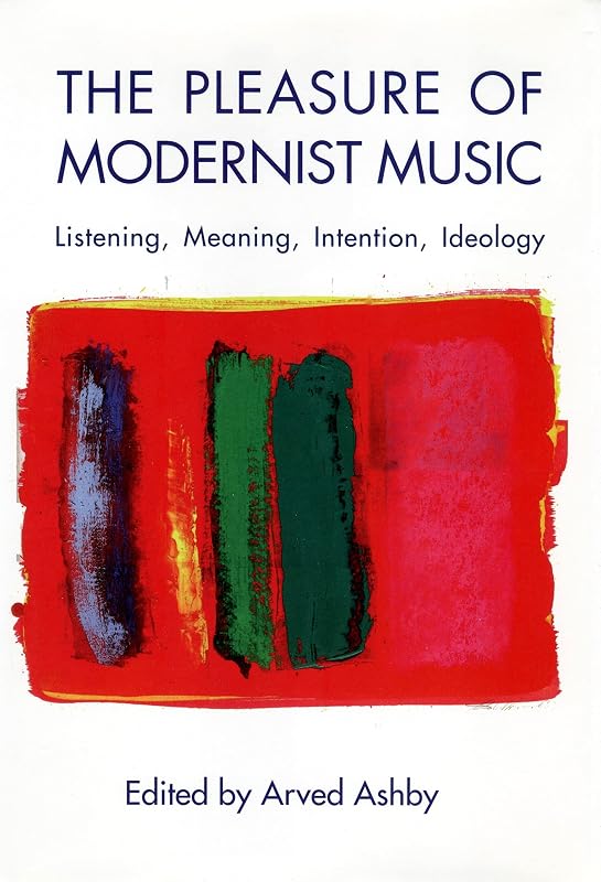 The Pleasure of Modernist Music: Listening, Meaning, Intention, Ideology (Eastman Studies in Music, 29) by Arved Ashby