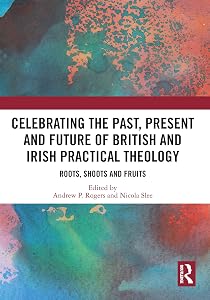 Celebrating the Past, Present and Future of British and Irish Practical Theology: Roots, Shoots and Fruits by Andrew P. Rogers