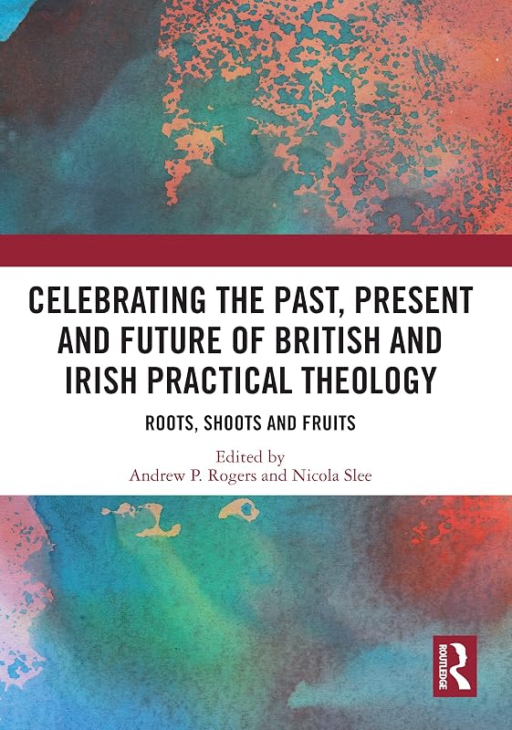 Celebrating the Past, Present and Future of British and Irish Practical Theology: Roots, Shoots and Fruits by Andrew P. Rogers