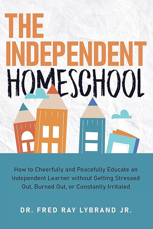 The Independent Homeschool: How to Cheerfully and Peacefully Educate an Independent Learner without Getting Stressed Out, Burned Out, or Constantly Irritated by Fred Ray Lybrand