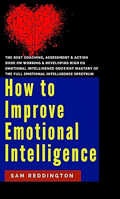 How to Improve Emotional Intelligence: the best coaching, assessment & action book on working & developing high eq emotional intelligence quotient mastery of the full emotional intelligence spectrum