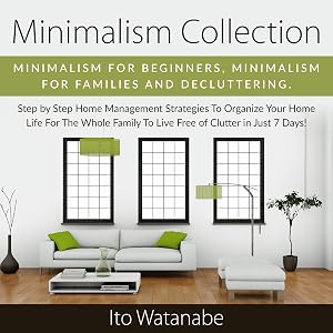 Minimalism Collection: Minimalism for Beginners, Minimalism for Families and Decluttering. Step by Step Home Management Strategies to Organize Your Home Life for the Whole Family to Live Free of Clutter in Just 7 Days! by Ito Watanabe