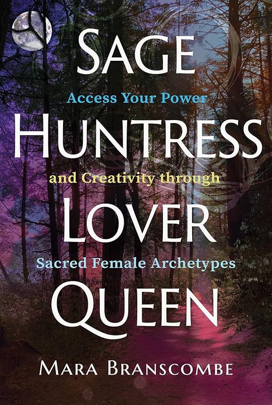 Sage, Huntress, Lover, Queen: Access Your Power and Creativity through Sacred Female Archetypes by Mara Branscombe