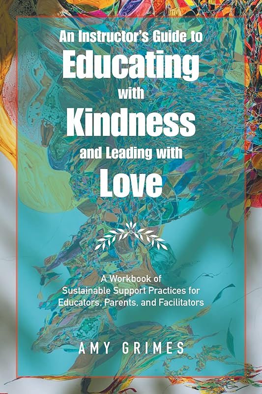 An Instructor’s Guide to Educating with Kindness and Leading with Love: A Workbook of Sustainable Support Practices for Educators, Parents, and Facilitators by Amy Grimes
