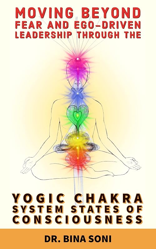 Moving Beyond Fear and Ego-Driven Leadership Through the Yogic Chakra System States Of Consciousness by Bina Soni
