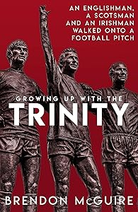 Growing Up With the Trinity: An Englishman, a Scotsman and an Irishman Walked Onto a Football Pitch... by Brendon Mcguire