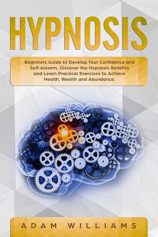 Hypnosis: Beginners Guide to Develop Your Confidence and Self-Esteem. Discover the Hypnosis Benefits and Learn Practical Exercises to Achieve Health, Wealth and Abundance by Adam Williams
