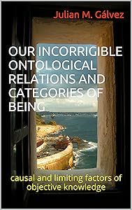 OUR INCORRIGIBLE ONTOLOGICAL RELATIONS AND CATEGORIES OF BEING: causal and limiting factors of objective knowledge by Julian M. G&aacute;lvez