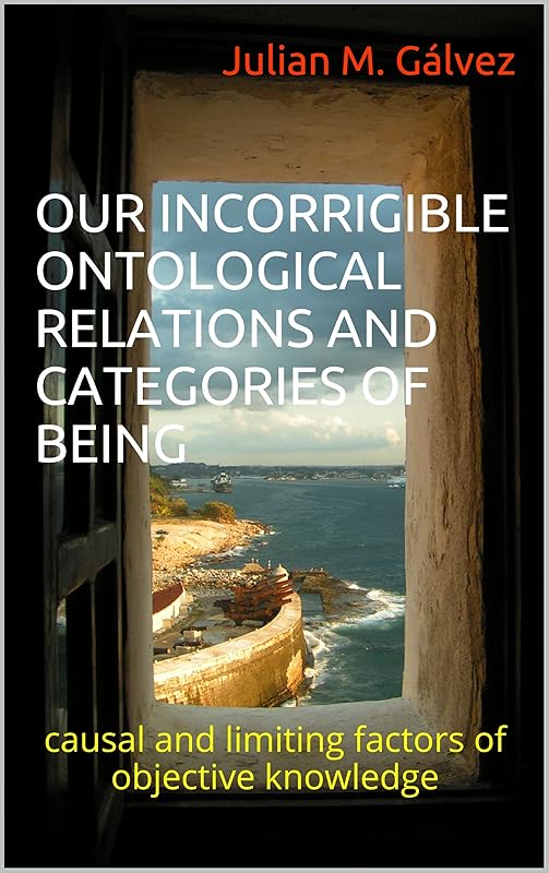 OUR INCORRIGIBLE ONTOLOGICAL RELATIONS AND CATEGORIES OF BEING: causal and limiting factors of objective knowledge by Julian M. G&aacute;lvez