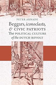 Beggars, Iconoclasts, and Civic Patriots: The Political Culture of the Dutch Revolt by Peter Arnade