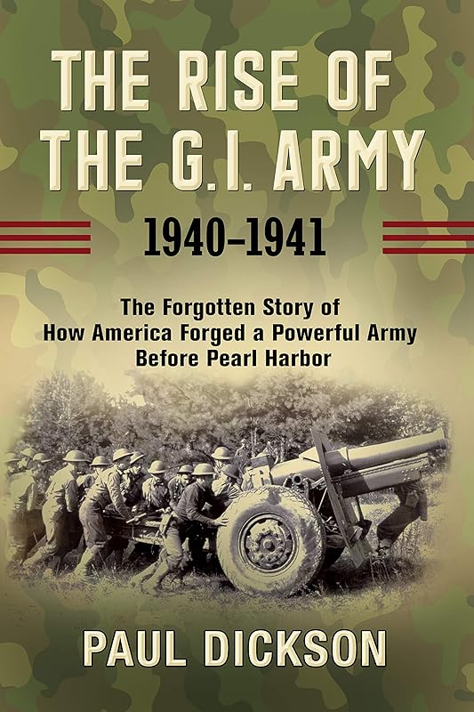 The Rise of the G.I. Army, 1940-1941: The Forgotten Story of How America Forged a Powerful Army Before Pearl Harbor by Paul Dickson