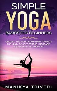 Simple Yoga Basics For Beginners: Choose The Meditation Path To Calm The Mind, Relieve Stress, Increase Focus And Stay Healthy by Manikya Trivedi