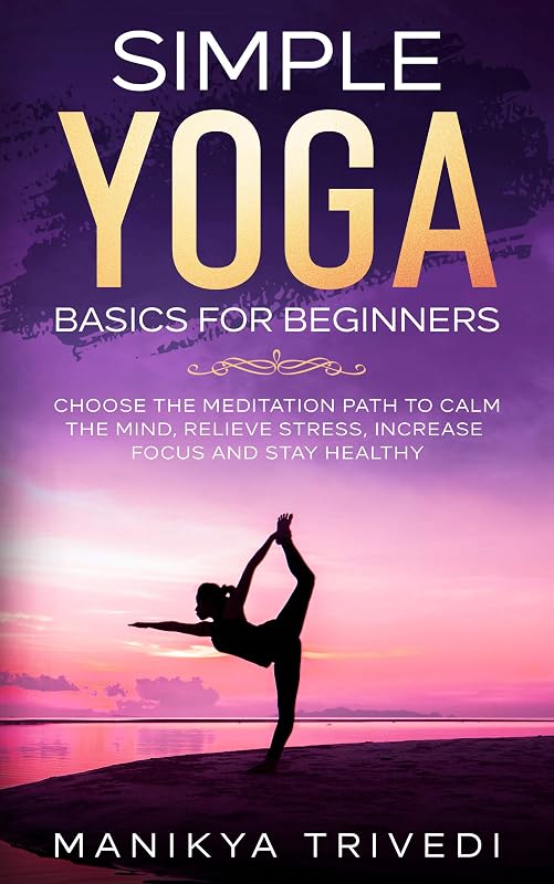 Simple Yoga Basics For Beginners: Choose The Meditation Path To Calm The Mind, Relieve Stress, Increase Focus And Stay Healthy by Manikya Trivedi