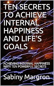 TEN SECRETS TO ACHIEVE INTERNAL HAPPINESS AND LIFE’S GOALS: ACHIEVING INTERNAL HAPPINESS WITH TEN POWERFUL SECRETS by Sabiny Margron