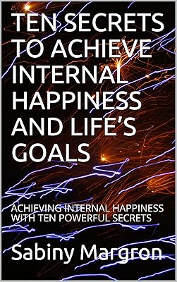 TEN SECRETS TO ACHIEVE INTERNAL HAPPINESS AND LIFE’S GOALS: ACHIEVING INTERNAL HAPPINESS WITH TEN POWERFUL SECRETS
