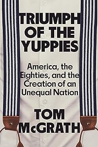 Triumph of the Yuppies: America, the Eighties, and the Creation of an Unequal Nation
