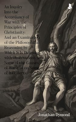An Inquiry Into the Accordancy of War with the Principles of Christianity: And an Examination of the Philosophical Reasoning by Which It Is Defended, with ... Causes of War and on Some of Its Effects