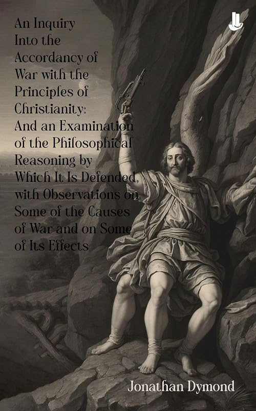 An Inquiry Into the Accordancy of War with the Principles of Christianity: And an Examination of the Philosophical Reasoning by Which It Is Defended, with ... Causes of War and on Some of Its Effects by Jonathan Dymond