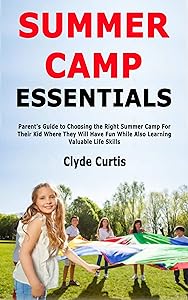 Summer Camp Essentials: Parent's Guide to Choosing the Right Summer Camp For Their Kid Where They Will Have Fun While Also Learning Valuable Life Skills by Clyde Curtis