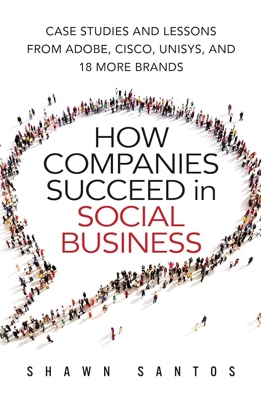 How Companies Succeed in Social Business: Case Studies and Lessons from Adobe, Cisco, Unisys, and 18 More Brands by Shawn Santos