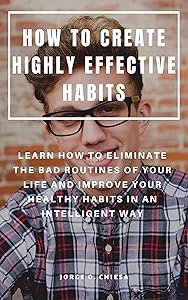 HOW TO CREATE HIGHLY EFFECTIVE HABITS : LEARN HOW TO ELIMINATE THE BAD ROUTINES OF YOUR LIFE AND IMPROVE YOUR HEALTHY HABITS IN AN INTELLIGENT WAY by Jorge O. Chiesa