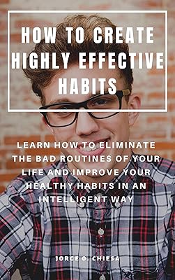 HOW TO CREATE HIGHLY EFFECTIVE HABITS : LEARN HOW TO ELIMINATE THE BAD ROUTINES OF YOUR LIFE AND IMPROVE YOUR HEALTHY HABITS IN AN INTELLIGENT WAY