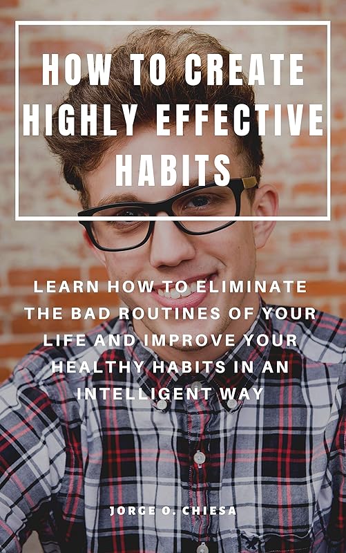 HOW TO CREATE HIGHLY EFFECTIVE HABITS : LEARN HOW TO ELIMINATE THE BAD ROUTINES OF YOUR LIFE AND IMPROVE YOUR HEALTHY HABITS IN AN INTELLIGENT WAY by Jorge O. Chiesa