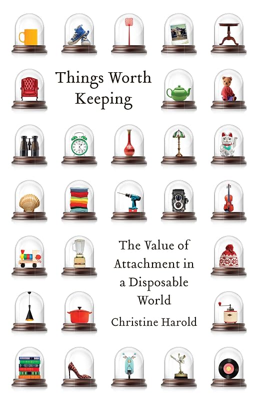 Things Worth Keeping: The Value of Attachment in a Disposable World by Christine Harold