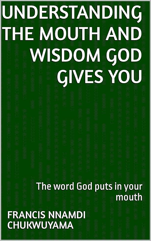 UNDERSTANDING THE MOUTH AND WISDOM GOD GIVES YOU: The word God puts in your mouth by Francis Nnamdi Chukwuyama