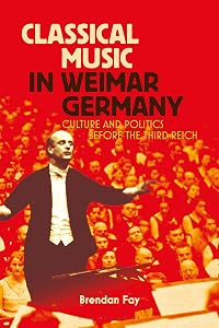 Classical Music in Weimar Germany: Culture and Politics before the Third Reich by Brendan Fay