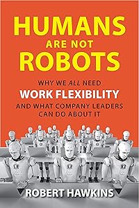 Humans Are Not Robots: Why We All Need Work Flexibility and What Company Leaders Can Do About It by Robert Hawkins