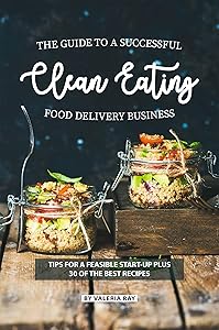 The Guide to A Successful Clean Eating Food Delivery Business: Tips for A Feasible Start-Up Plus 30 of the Best Recipes