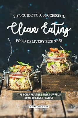 The Guide to A Successful Clean Eating Food Delivery Business: Tips for A Feasible Start-Up Plus 30 of the Best Recipes