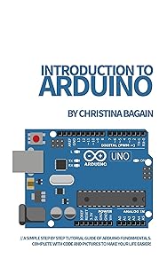 Introduction to Arduino: A Simple Step by Step Tutorial Guide of Arduino Fundamentals. Complete with Code and Pictures to Make Your Life Easier! by Christina Bagain