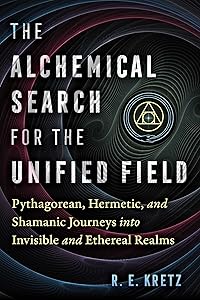 The Alchemical Search for the Unified Field: Pythagorean, Hermetic, and Shamanic Journeys into Invisible and Ethereal Realms by R. E. Kretz