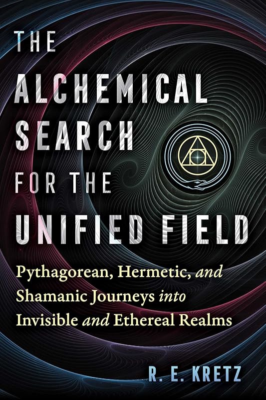 The Alchemical Search for the Unified Field: Pythagorean, Hermetic, and Shamanic Journeys into Invisible and Ethereal Realms by R. E. Kretz