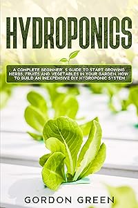 Hydroponics: A Complete Beginner's Guide to Start Growing Herbs, Fruits and Vegetables in Your Garden. How to Build an Inexpensive DIY Hydroponic System by Gordon Green