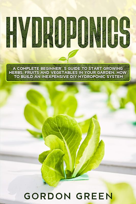 Hydroponics: A Complete Beginner's Guide to Start Growing Herbs, Fruits and Vegetables in Your Garden. How to Build an Inexpensive DIY Hydroponic System by Gordon Green