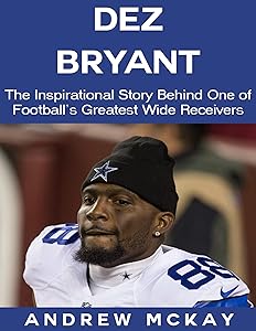 Dez Bryant: The Inspirational Story Behind One of Football’s Greatest Wide Receivers by Andrew McKay