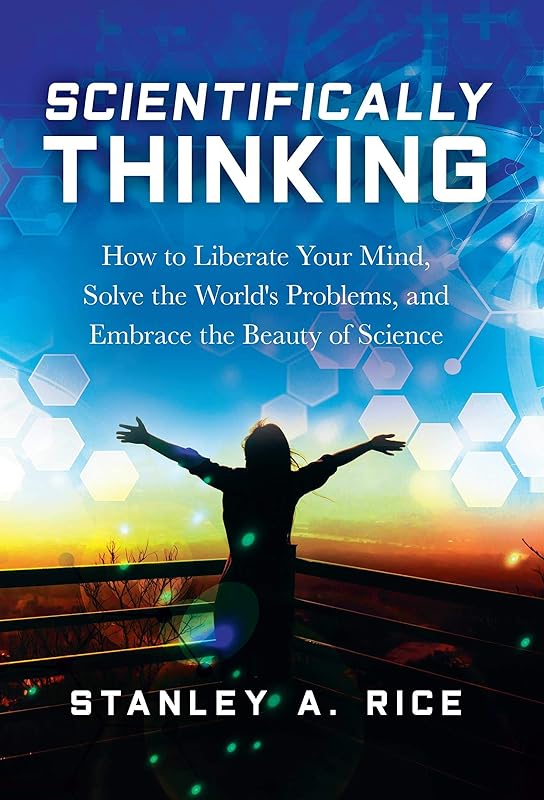 Scientifically Thinking: How to Liberate Your Mind, Solve the World's Problems, and Embrace the Beauty of Science by Stanley A. Rice