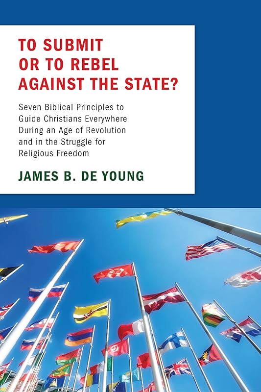 To Submit or to Rebel against the State?: Seven Biblical Principles to Guide Christians Everywhere During an Age of Revolution and in the Struggle for Religious Freedom by James De Young